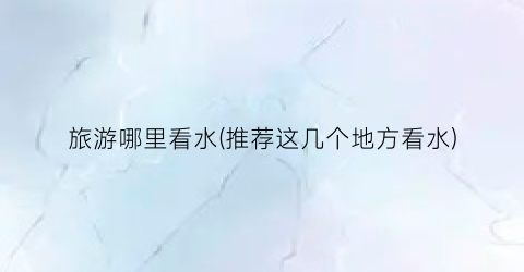 旅游哪里看水(推荐这几个地方看水)