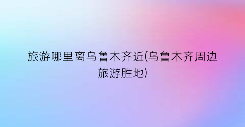 旅游哪里离乌鲁木齐近(乌鲁木齐周边旅游胜地)