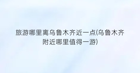 旅游哪里离乌鲁木齐近一点(乌鲁木齐附近哪里值得一游)