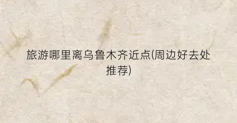 旅游哪里离乌鲁木齐近点(周边好去处推荐)