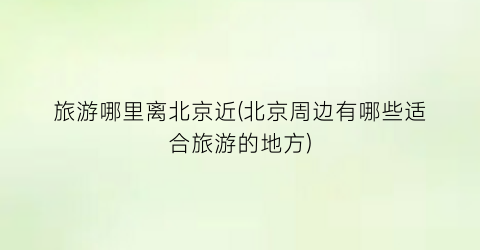旅游哪里离北京近(北京周边有哪些适合旅游的地方)