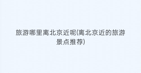 旅游哪里离北京近呢(离北京近的旅游景点推荐)
