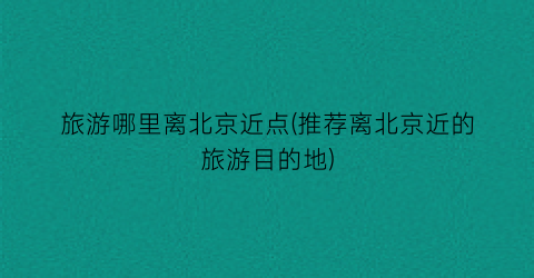 旅游哪里离北京近点(推荐离北京近的旅游目的地)