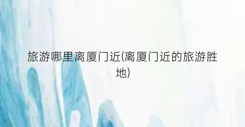 旅游哪里离厦门近(离厦门近的旅游胜地)