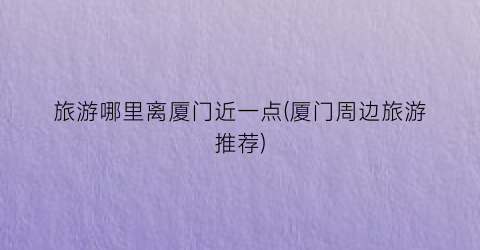旅游哪里离厦门近一点(厦门周边旅游推荐)