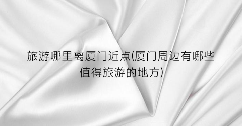 旅游哪里离厦门近点(厦门周边有哪些值得旅游的地方)