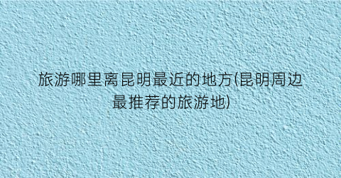 旅游哪里离昆明最近的地方(昆明周边最推荐的旅游地)