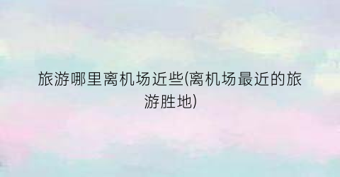 旅游哪里离机场近些(离机场最近的旅游胜地)