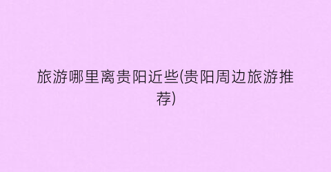 旅游哪里离贵阳近些(贵阳周边旅游推荐)