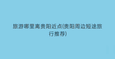 旅游哪里离贵阳近点(贵阳周边短途旅行推荐)