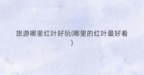 旅游哪里红叶好玩(哪里的红叶最好看)