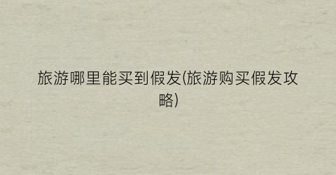 旅游哪里能买到假发(旅游购买假发攻略)
