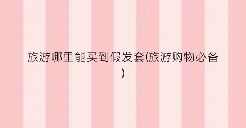 旅游哪里能买到假发套(旅游购物必备)