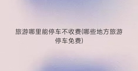 旅游哪里能停车不收费(哪些地方旅游停车免费)