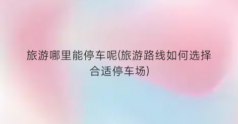 旅游哪里能停车呢(旅游路线如何选择合适停车场)