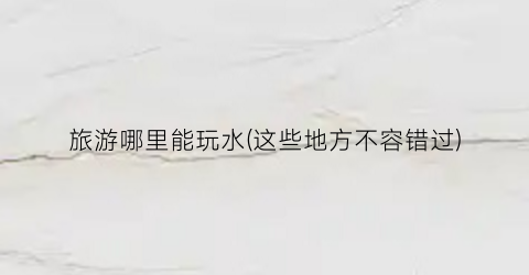 旅游哪里能玩水(这些地方不容错过)