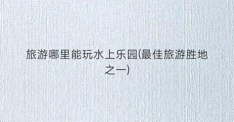 旅游哪里能玩水上乐园(最佳旅游胜地之一)