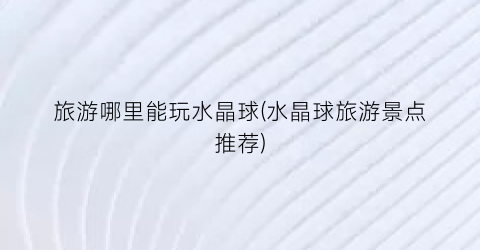 旅游哪里能玩水晶球(水晶球旅游景点推荐)