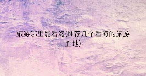 旅游哪里能看海(推荐几个看海的旅游胜地)