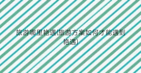 旅游哪里艳遇(旅游方案如何才能遇到艳遇)