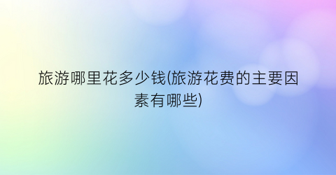 旅游哪里花多少钱(旅游花费的主要因素有哪些)