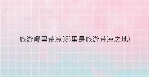 旅游哪里荒凉(哪里是旅游荒凉之地)