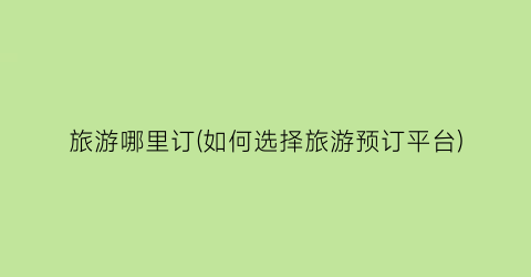 旅游哪里订(如何选择旅游预订平台)