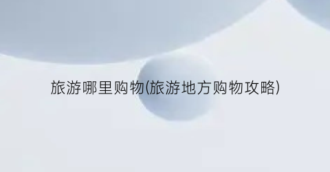 旅游哪里购物(旅游地方购物攻略)