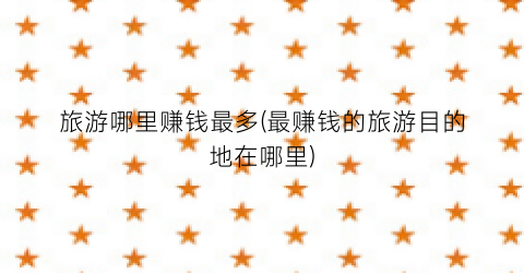 旅游哪里赚钱最多(最赚钱的旅游目的地在哪里)