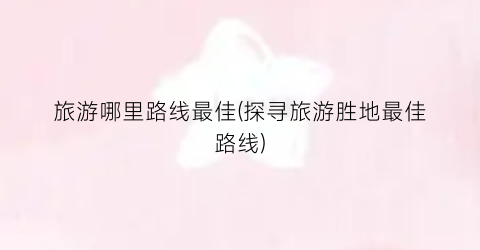 旅游哪里路线最佳(探寻旅游胜地最佳路线)