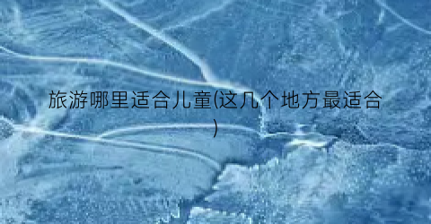 旅游哪里适合儿童(这几个地方最适合)