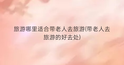 旅游哪里适合带老人去旅游(带老人去旅游的好去处)