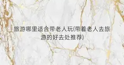 旅游哪里适合带老人玩(带着老人去旅游的好去处推荐)