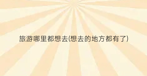 旅游哪里都想去(想去的地方都有了)