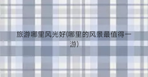 旅游哪里风光好(哪里的风景最值得一游)