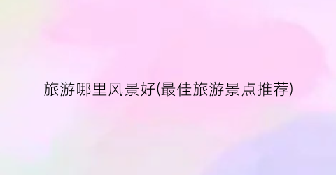 旅游哪里风景好(最佳旅游景点推荐)