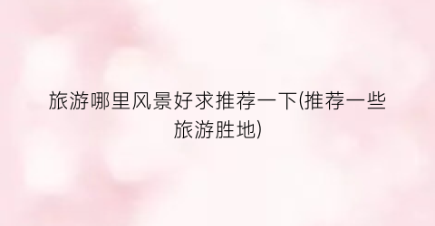 旅游哪里风景好求推荐一下(推荐一些旅游胜地)
