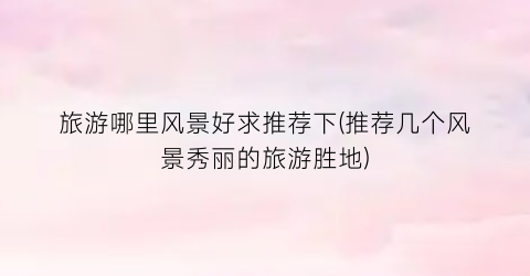 旅游哪里风景好求推荐下(推荐几个风景秀丽的旅游胜地)