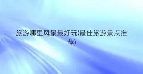 旅游哪里风景最好玩(最佳旅游景点推荐)