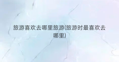 旅游喜欢去哪里旅游(旅游时最喜欢去哪里)