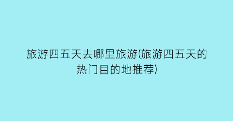 旅游四五天去哪里旅游(旅游四五天的热门目的地推荐)