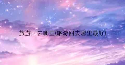 旅游回去哪里(旅游回去哪里最好)