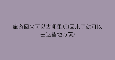 旅游回来可以去哪里玩(回来了就可以去这些地方玩)