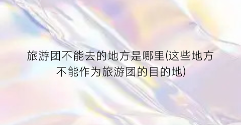旅游团不能去的地方是哪里(这些地方不能作为旅游团的目的地)