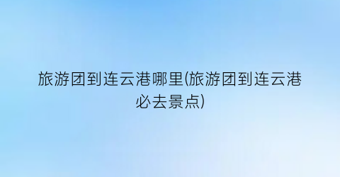 旅游团到连云港哪里(旅游团到连云港必去景点)