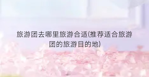 旅游团去哪里旅游合适(推荐适合旅游团的旅游目的地)
