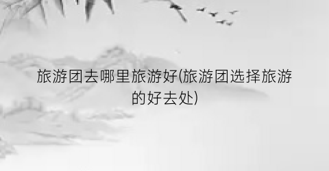 旅游团去哪里旅游好(旅游团选择旅游的好去处)