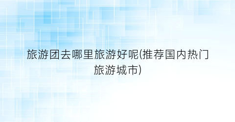 旅游团去哪里旅游好呢(推荐国内热门旅游城市)