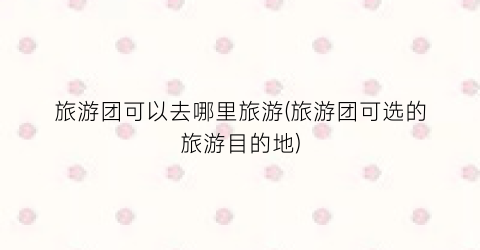 旅游团可以去哪里旅游(旅游团可选的旅游目的地)