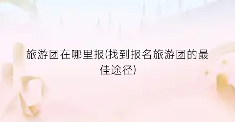 旅游团在哪里报(找到报名旅游团的最佳途径)
